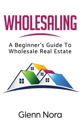 Wholesaling: A Beginner's Guide to Wholesale Real Estate by Nora, Glenn