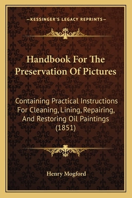 Handbook for the Preservation of Pictures: Containing Practical Instructions for Cleaning, Lining, Repairing, and Restoring Oil Paintings (1851) by Mogford, Henry