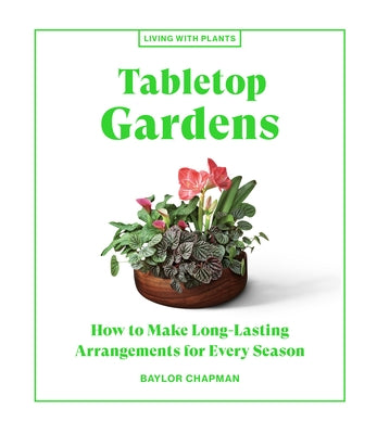 Tabletop Gardens: How to Make Long-Lasting Arrangements for Every Season by Chapman, Baylor