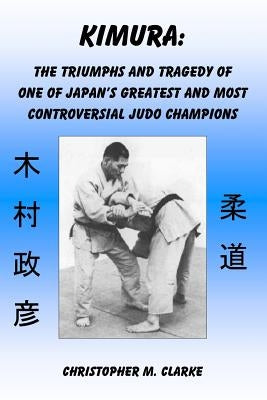 Kimura: The Triumphs and Tragedy of One of Judo's Greatest and Most Controversial Judo Champions by Clarke, Christopher M.