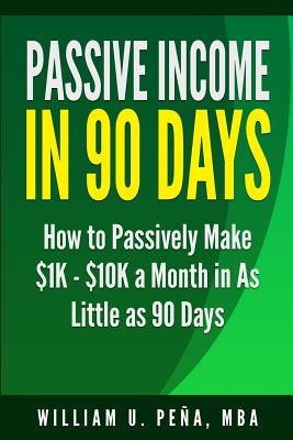 Passive Income in 90 Days: How to Passively Make $1K - $10K a Month in as Little as 90 Days by Pena Mba, William U.