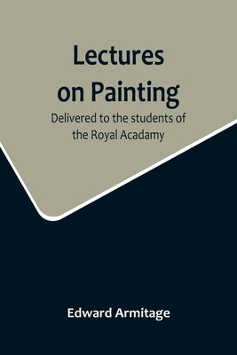 Lectures on Painting; Delivered to the students of the Royal Acadamy by Armitage, Edward