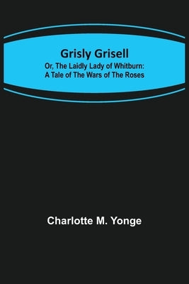 Grisly Grisell; Or, The Laidly Lady of Whitburn: A Tale of the Wars of the Roses by M. Yonge, Charlotte