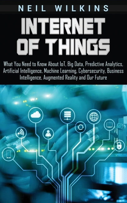 Internet of Things: What You Need to Know About IoT, Big Data, Predictive Analytics, Artificial Intelligence, Machine Learning, Cybersecur by Wilkins, Neil