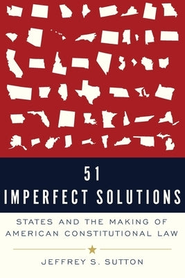 51 Imperfect Solutions: States and the Making of American Constitutional Law by Sutton, Jeffrey S.
