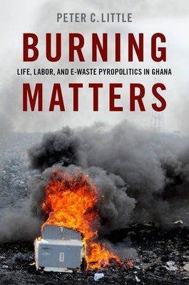 Burning Matters: Life, Labor, and E-Waste Pyropolitics in Ghana by Little, Peter C.