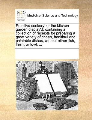 Primitive Cookery; Or the Kitchen Garden Display'd: Containing a Collection of Receipts for Preparing a Great Variety of Cheap, Healthful and Palatabl by Multiple Contributors