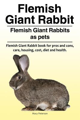 Flemish Giant Rabbit. Flemish Giant Rabbits as pets. Flemish Giant Rabbit book for pros and cons, care, housing, cost, diet and health. by Peterson, Macy