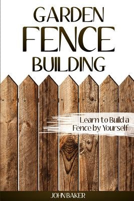 Garden Fence Building: Learn to Build a Fence by Yourself by Baker, John
