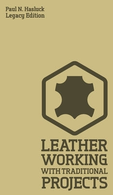 Leather Working With Traditional Projects (Legacy Edition): A Classic Practical Manual For Technique, Tooling, Equipment, And Plans For Handcrafted It by Hasluck, Paul N.