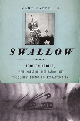 Swallow: Foreign Bodies, Their Ingestion, Inspiration, and the Curious Doctor Who Extracted Them by Cappello, Mary