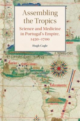 Assembling the Tropics: Science and Medicine in Portugal's Empire, 1450-1700 by Cagle, Hugh