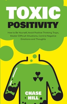 Toxic Positivity: How to Be Yourself, Avoid Positive Thinking Traps, Master Difficult Situations, Control Negative Emotions and Thoughts by Hill, Chase