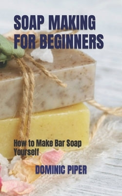 Soap Making for Beginners: How to Make Bar Soap Yourself by Piper, Dominic