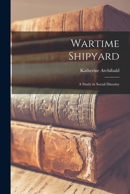 Wartime Shipyard: a Study in Social Disunity by Archibald, Katherine