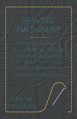 Sewing Machinery - Being A Practical Manual of The Sewing Machine Comprising Its History And Details Of Its Construction, With Full Technical Directio by Urquhart, John W.