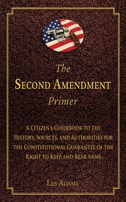 The Second Amendment Primer: A Citizen's Guidebook to the History, Sources, and Authorities for the Constitutional Guarantee of the Right to Keep a by Adams, Les