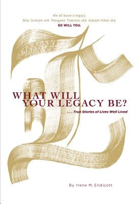 What Will Your Legacy Be?: . . . True Stories of Lives Well Lived by Endicott, Irene M.