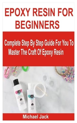 Epoxy Resin for Beginners: Complete Step By Step Guide For You To Master The Craft Of Epoxy Resin by Jack, Michael