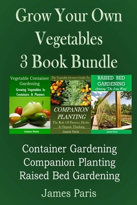 Grow Your Own Vegetables: 3 Book Bundle: Container Gardening, Raised Bed Gardening, Companion Planting by Paris, James