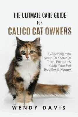 The Ultimate Care Guide For Calico Cat Owners: Everything You Need To Know To Train, Protect & Keep Your Pet Healthy & Happy by Davis, Wendy