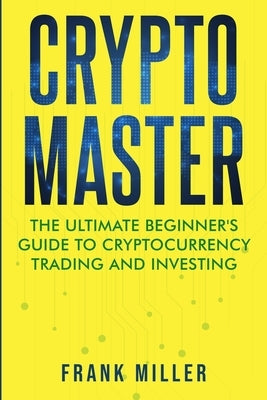 Crypto Master: The Ultimate Beginner's Guide to Cryptocurrency Trading and Investing by Miller, Frank