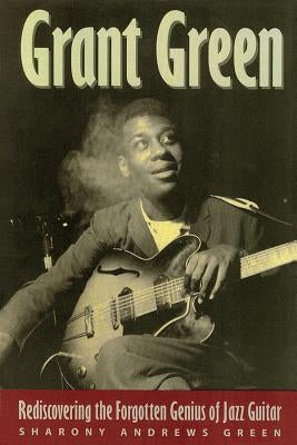 Grant Green: Rediscovering the Forgotten Genius of Jazz Guitar by Green, Sharony Andrews