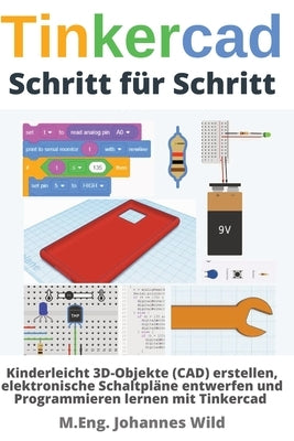 Tinkercad Schritt für Schritt: Kinderleicht 3D-Objekte (CAD) erstellen, elektronische Schaltpläne entwerfen und Programmieren lernen mit Tinkercad by Wild, M. Eng Johannes