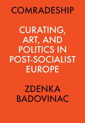 Comradeship: Curating, Art, and Politics in Post-Socialist Europe: Perspectives in Curating Series by Badovinac, Zdenka