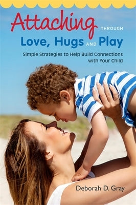 Attaching Through Love, Hugs and Play: Simple Strategies to Help Build Connections with Your Child by Gray, Deborah D.
