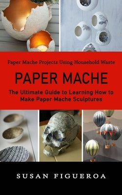 Paper Mache: Paper Mache Projects Using Household Waste (The Ultimate Guide to Learning How to Make Paper Mache Sculptures) by Figueroa, Susan