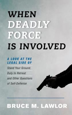 When Deadly Force Is Involved: A Look at the Legal Side of Stand Your Ground, Duty to Retreat and Other Questions of Self-Defense by Lawlor, Bruce M.