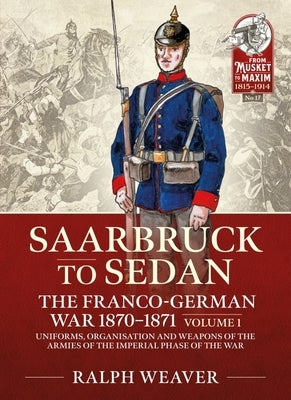 Saarbruck to Sedan: The Franco-German War 1870-1871: Volume 1 - Uniforms, Organisation and Weapons of the Armies of the Imperial Phase of the War by Weaver, Ralph