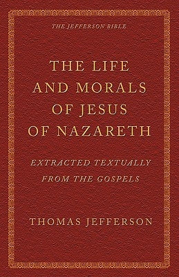 The Life and Morals of Jesus of Nazareth Extracted Textually from the Gospels: The Jefferson Bible by Jefferson, Thomas