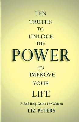 Ten Truths to Unlock the Power to Improve Your Life: A Self Help Guide for Women by Peters, Liz