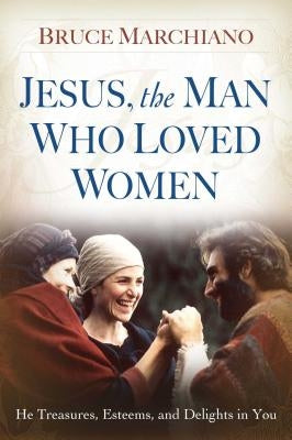 Jesus, the Man Who Loved Women: He Treasures, Esteems, and Delights in You by Marchiano, Bruce