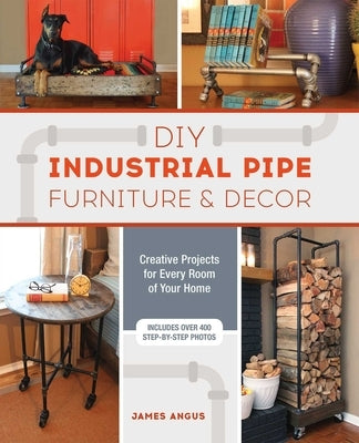 DIY Industrial Pipe Furniture and Decor: Creative Projects for Every Room of Your Home by Angus, James