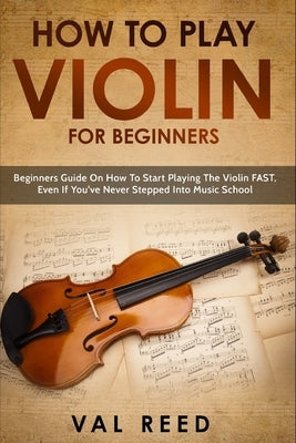 How to Play Violin For Beginners: Beginners Guide on How to Start Playing the Violin Fast, Even If You've Never Stepped into Music School by Reed, Val