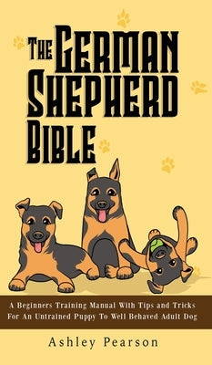 The German Shepherd Bible - A Beginners Training Manual With Tips and Tricks For An Untrained Puppy To Well Behaved Adult Dog by Pearson, Ashley