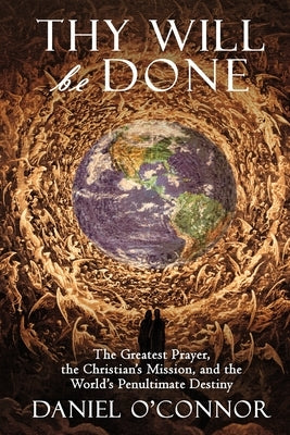 Thy Will Be Done: The Greatest Prayer, the Christian's Mission, and the World's Penultimate Destiny by O'Connor, Daniel