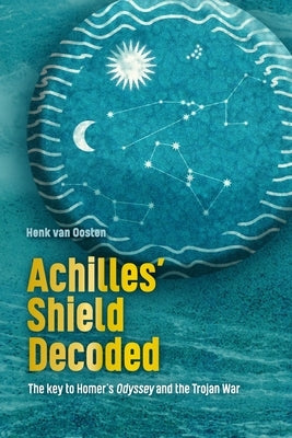 Achilles' Shield Decoded: The key to Homer's Odyssey and the Trojan War by Van Oosten, Henk