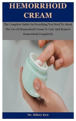 Hemorrhoid Cream: The Complete Guide On Everything You Need To About The Use Of Hemorrhoid Cream To Cure And Remove Hemorrhoid Completel by Ken, Hilary