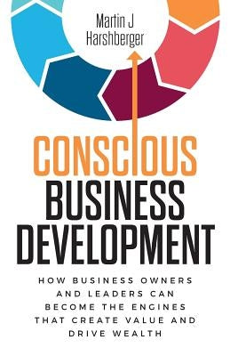 Conscious Business Development: How Business Owners and Leaders Can Become the Engines That Create Value and Drive Wealth by Harshberger, Martin J.