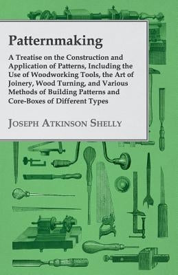 Patternmaking - A Treatise on the Construction and Application of Patterns, Including the Use of Woodworking Tools, the Art of Joinery, Wood Turning, by Shelly, Joseph Atkinson
