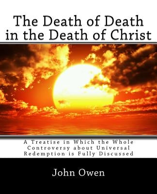 The Death of Death in the Death of Christ: A Treatise in Which the Whole Controversy about Universal Redemption is Fully Discussed by Owen, John