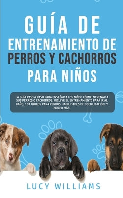 Guía de Entrenamiento de Perros y Cachorros Para Niños: La Guía Paso a Paso para Enseñar a los Niños Cómo Entrenar a sus Perros o Cachorros: Incluye e by Williams, Lucy