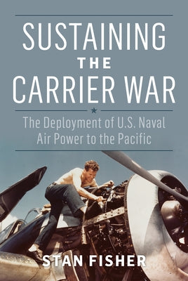 Sustaining the Carrier War: The Deployment of U.S. Naval Air Power to the Pacific by Fisher, Stan