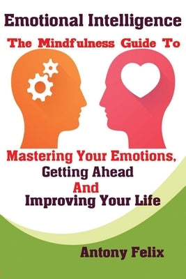 Emotional Intelligence: The Mindfulness Guide To Mastering Your Emotions, Getting Ahead And Improving Your Life by Antony, Felix