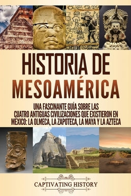 Historia de Mesoamérica: Una fascinante guía sobre las cuatro antiguas civilizaciones que existieron en México: la olmeca, la zapoteca, la maya by History, Captivating