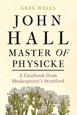John Hall, Master of Physicke: A Casebook from Shakespeare's Stratford by Wells, Greg